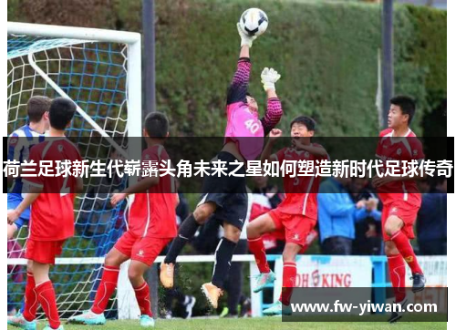 荷兰足球新生代崭露头角未来之星如何塑造新时代足球传奇