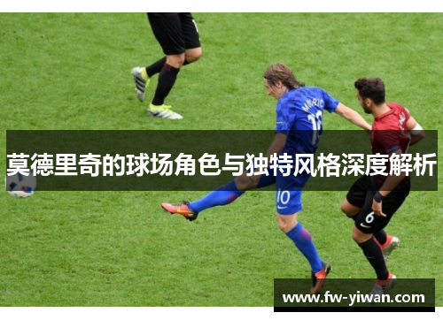 莫德里奇的球场角色与独特风格深度解析 莫德里奇的球场角色与独特风格深度解析