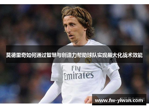 莫德里奇如何通过智慧与创造力帮助球队实现最大化战术效能 莫德里奇如何通过智慧与创造力帮助球队实现最大化战术效能