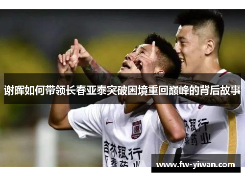 谢晖如何带领长春亚泰突破困境重回巅峰的背后故事 谢晖如何带领长春亚泰突破困境重回巅峰的背后故事