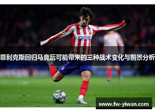 菲利克斯回归马竞后可能带来的三种战术变化与前景分析