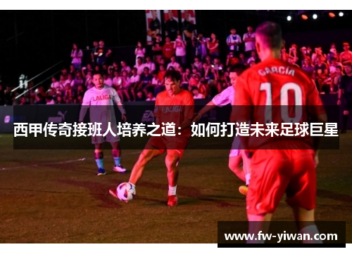 西甲传奇接班人培养之道：如何打造未来足球巨星