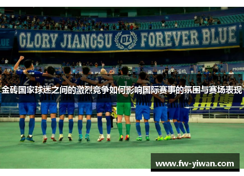 金砖国家球迷之间的激烈竞争如何影响国际赛事的氛围与赛场表现 金砖国家球迷之间的激烈竞争如何影响国际赛事的氛围与赛场表现