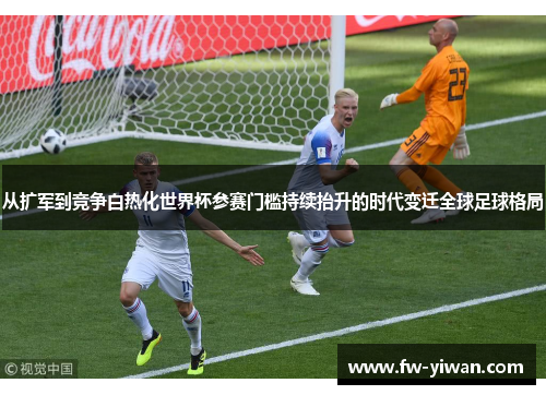 从扩军到竞争白热化世界杯参赛门槛持续抬升的时代变迁全球足球格局 从扩军到竞争白热化世界杯参赛门槛持续抬升的时代变迁全球足球格局