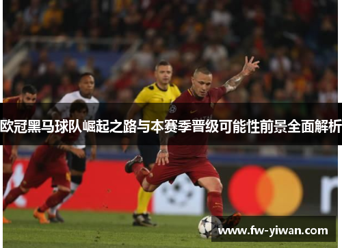 欧冠黑马球队崛起之路与本赛季晋级可能性前景全面解析