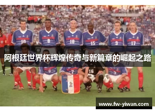 阿根廷世界杯辉煌传奇与新篇章的崛起之路 阿根廷世界杯辉煌传奇与新篇章的崛起之路