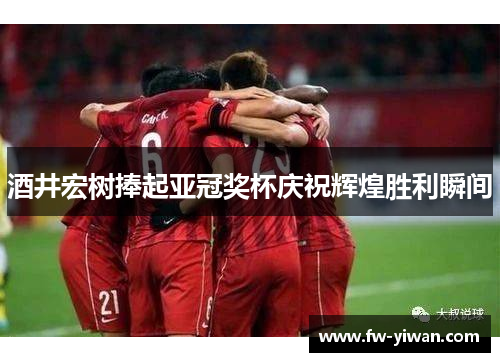 酒井宏树捧起亚冠奖杯庆祝辉煌胜利瞬间