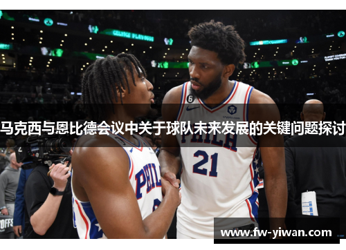马克西与恩比德会议中关于球队未来发展的关键问题探讨