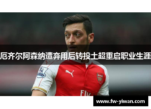 厄齐尔阿森纳遭弃用后转投土超重启职业生涯 厄齐尔阿森纳遭弃用后转投土超重启职业生涯