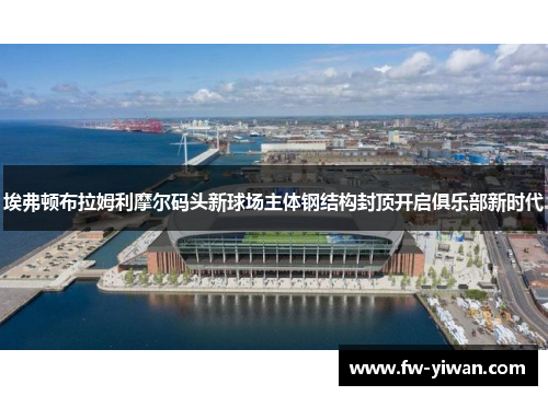 埃弗顿布拉姆利摩尔码头新球场主体钢结构封顶开启俱乐部新时代