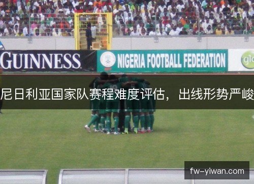 尼日利亚国家队赛程难度评估,出线形势严峻 尼日利亚国家队赛程难度评估,出线形势严峻